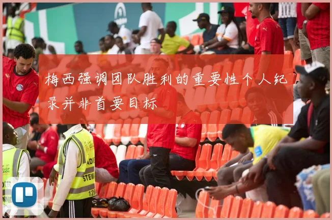 梅西强调团队胜利的重要性个人纪录并非首要目标