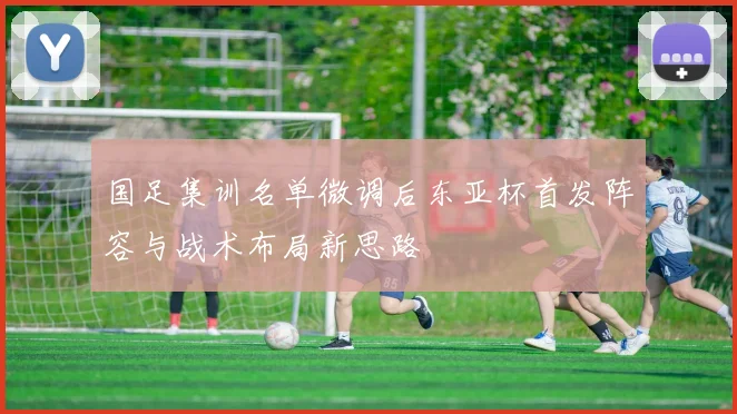国足集训名单微调后东亚杯首发阵容与战术布局新思路