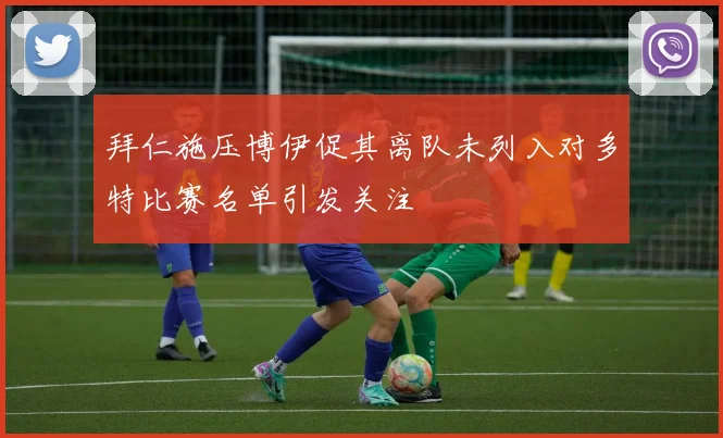 拜仁施压博伊促其离队未列入对多特比赛名单引发关注