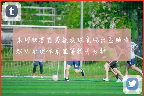 朱婷联赛首秀接发球表现出色助力球队进攻体系显著提升分析