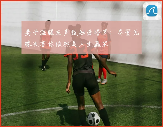 妻子温暖发声鼓励劳塔罗：尽管无缘决赛你依然是人生赢家