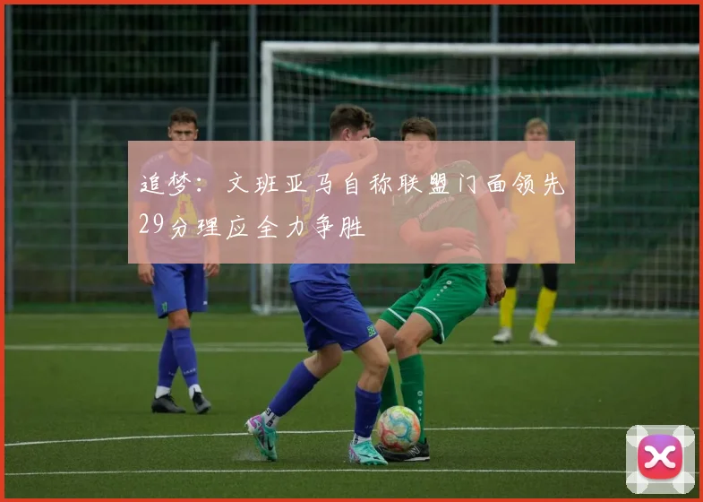 追梦：文班亚马自称联盟门面领先29分理应全力争胜