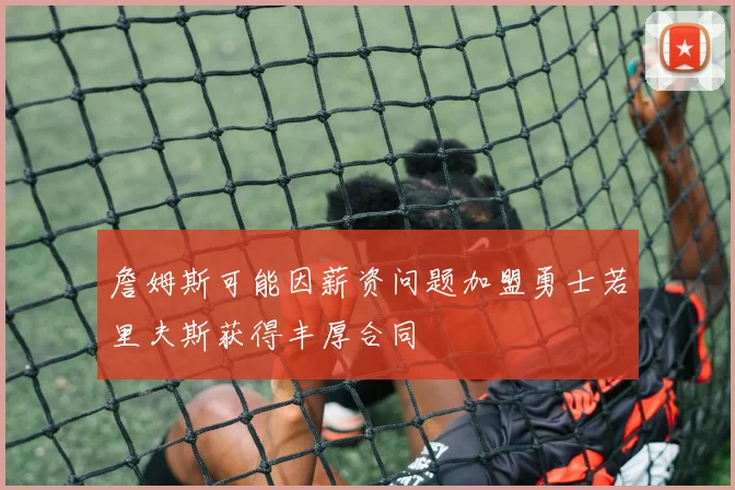 詹姆斯可能因薪资问题加盟勇士若里夫斯获得丰厚合同