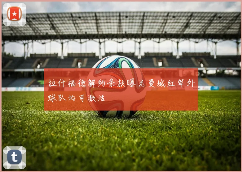 拉什福德解约条款曝光曼城红军外球队均可激活