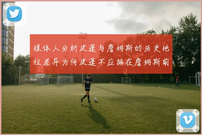 媒体人分析皮蓬与詹姆斯的历史地位差异为何皮蓬不应排在詹姆斯前面