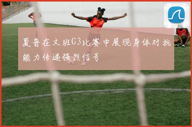 夏普在文班G3比赛中展现身体对抗能力传递强烈信号