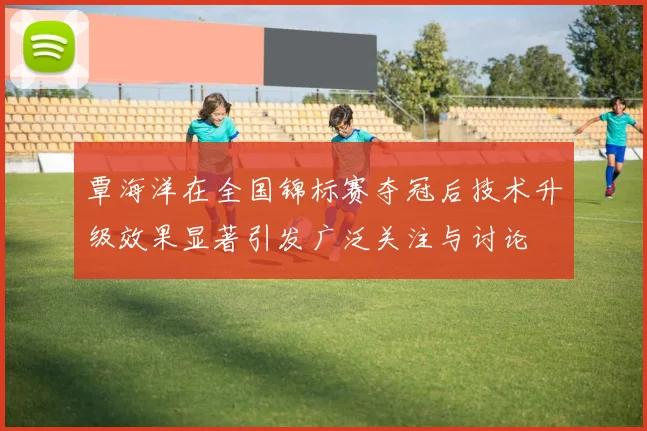 覃海洋在全国锦标赛夺冠后技术升级效果显著引发广泛关注与讨论