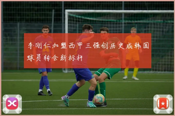 李刚仁加盟西甲三强创历史成韩国球员转会新标杆